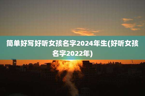 简单好写好听女孩名字2024年生(好听女孩名字2022年)