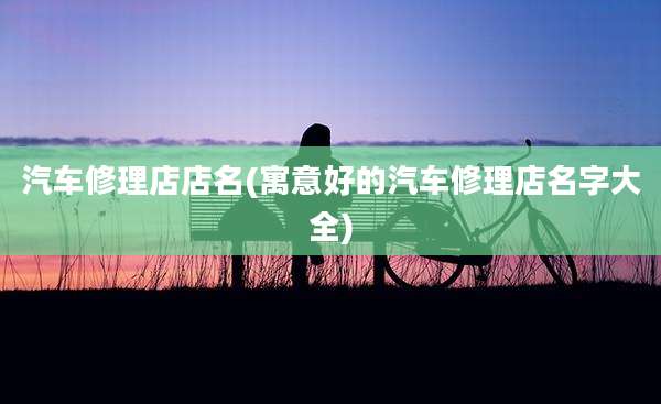汽车修理店店名(寓意好的汽车修理店名字大全)