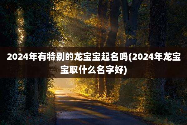 2024年有特别的龙宝宝起名吗(2024年龙宝宝取什么名字好)
