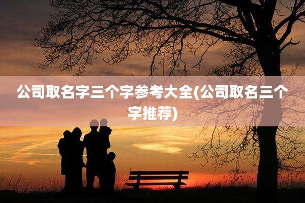 公司取名字三个字参考大全(公司取名三个字推荐)
