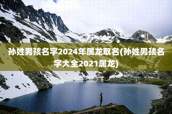 孙姓男孩名字2024年属龙取名(孙姓男孩名字大全2021属龙)