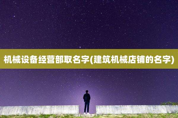 机械设备经营部取名字(建筑机械店铺的名字)