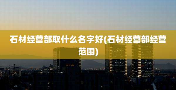石材经营部取什么名字好(石材经营部经营范围)