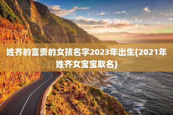 姓齐的富贵的女孩名字2023年出生(2021年姓齐女宝宝取名)