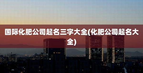 国际化肥公司起名三字大全(化肥公司起名大全)