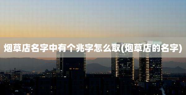 烟草店名字中有个兆字怎么取(烟草店的名字)