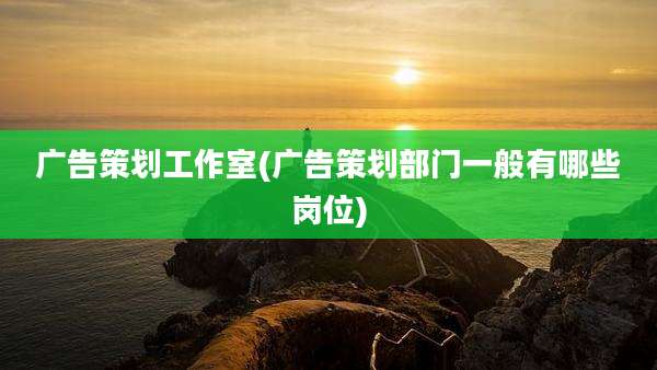 广告策划工作室(广告策划部门一般有哪些岗位)