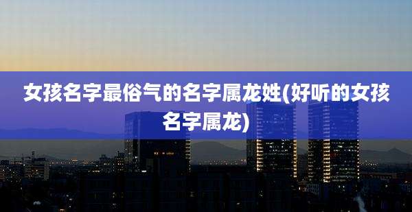 女孩名字最俗气的名字属龙姓(好听的女孩名字属龙)