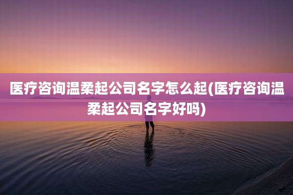 医疗咨询温柔起公司名字怎么起(医疗咨询温柔起公司名字好吗)