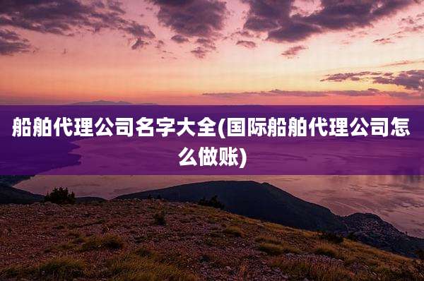 船舶代理公司名字大全(国际船舶代理公司怎么做账)