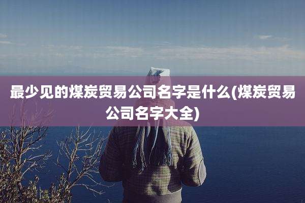 最少见的煤炭贸易公司名字是什么(煤炭贸易公司名字大全)