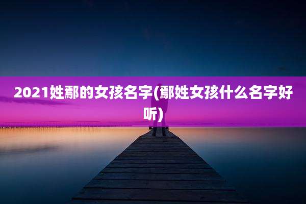 2021姓鄢的女孩名字(鄢姓女孩什么名字好听)