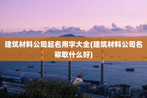建筑材料公司起名用字大全(建筑材料公司名称取什么好)