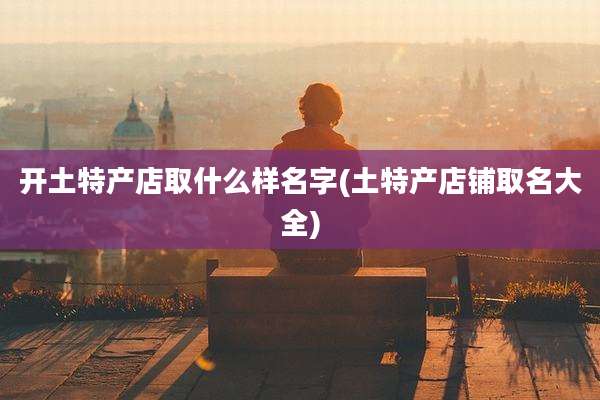 开土特产店取什么样名字(土特产店铺取名大全)