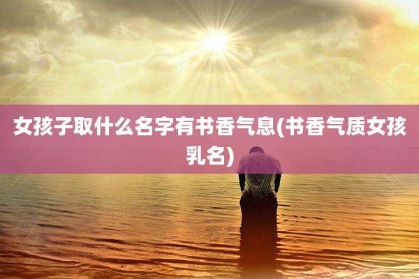 女孩子取什么名字有书香气息(书香气质女孩乳名)
