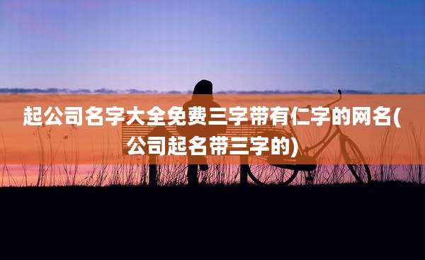 起公司名字大全免费三字带有仁字的网名(公司起名带三字的)