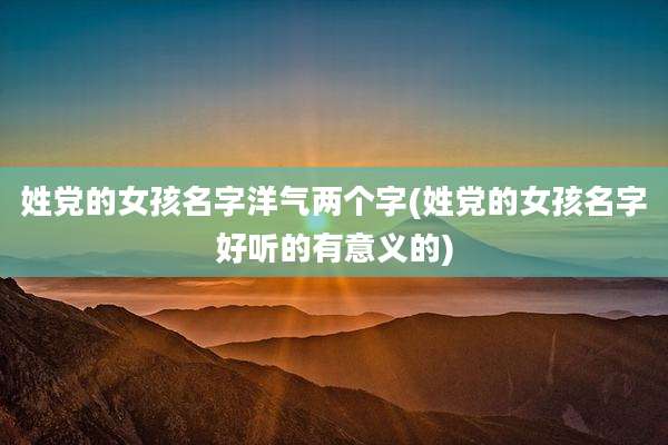 姓党的女孩名字洋气两个字(姓党的女孩名字好听的有意义的)