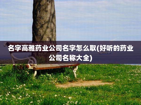 名字高雅药业公司名字怎么取(好听的药业公司名称大全)