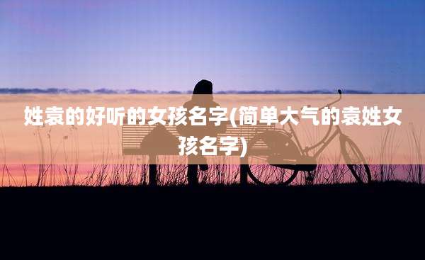 姓袁的好听的女孩名字(简单大气的袁姓女孩名字)