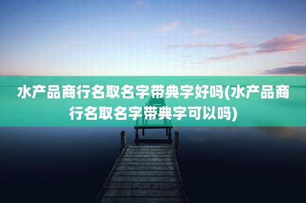 水产品商行名取名字带典字好吗(水产品商行名取名字带典字可以吗)