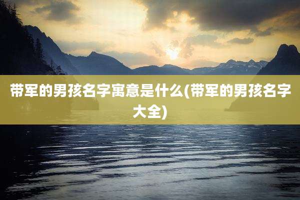 带军的男孩名字寓意是什么(带军的男孩名字大全)