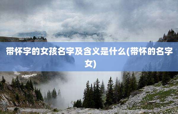 带怀字的女孩名字及含义是什么(带怀的名字 女)