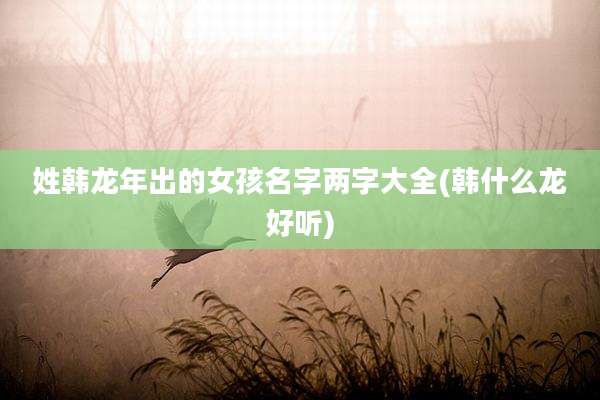 姓韩龙年出的女孩名字两字大全(韩什么龙好听)