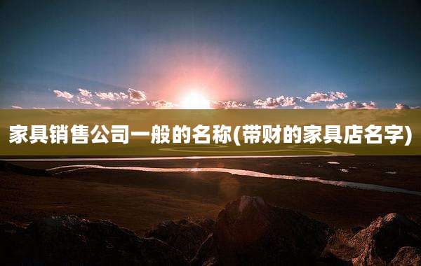 家具销售公司一般的名称(带财的家具店名字)