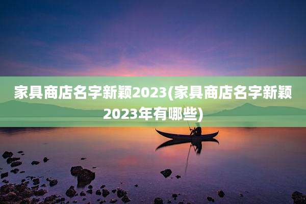 家具商店名字新颖2023(家具商店名字新颖2023年有哪些)
