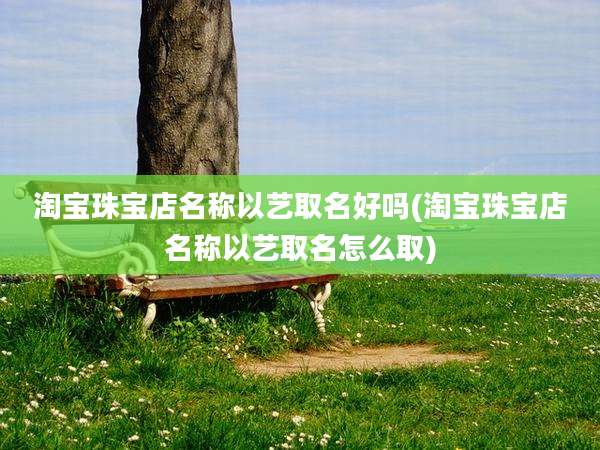 淘宝珠宝店名称以艺取名好吗(淘宝珠宝店名称以艺取名怎么取)