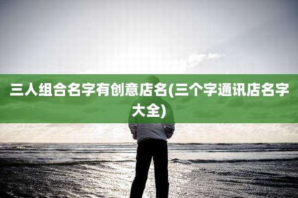三人组合名字有创意店名(三个字通讯店名字大全)