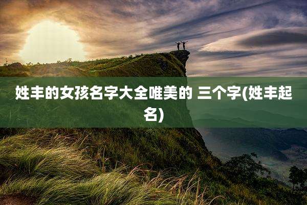 姓丰的女孩名字大全唯美的 三个字(姓丰起名)