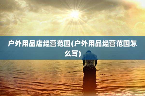 户外用品店经营范围(户外用品经营范围怎么写)