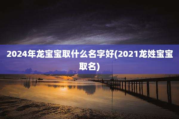 2024年龙宝宝取什么名字好(2021龙姓宝宝取名)