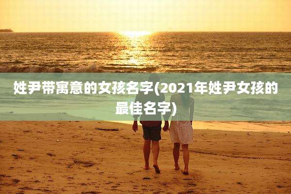 姓尹带寓意的女孩名字(2021年姓尹女孩的最佳名字)