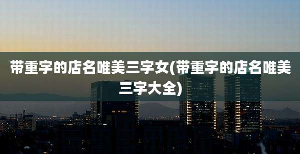 带重字的店名唯美三字女(带重字的店名唯美三字大全)