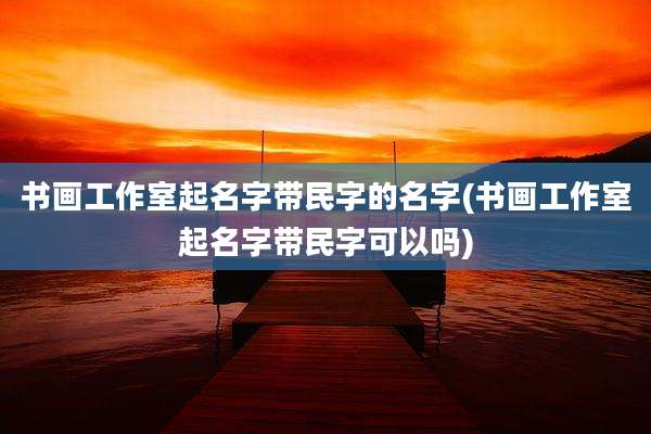 书画工作室起名字带民字的名字(书画工作室起名字带民字可以吗)