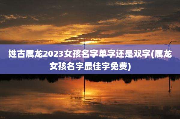 姓古属龙2023女孩名字单字还是双字(属龙女孩名字最佳字免费)