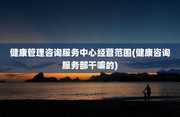 健康管理咨询服务中心经营范围(健康咨询服务部干嘛的)