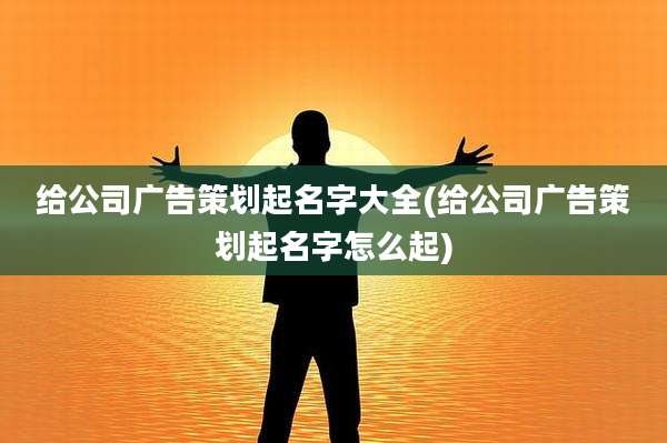 给公司广告策划起名字大全(给公司广告策划起名字怎么起)