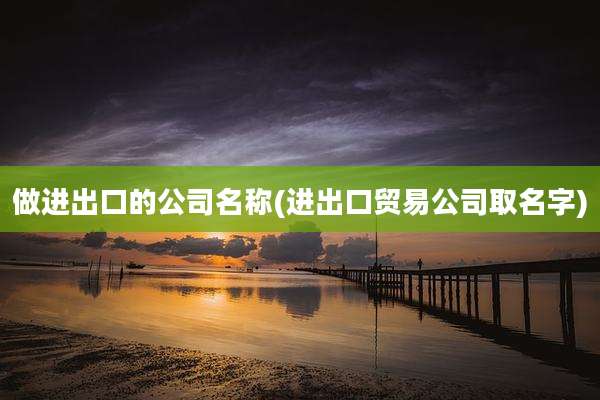 做进出口的公司名称(进出口贸易公司取名字)