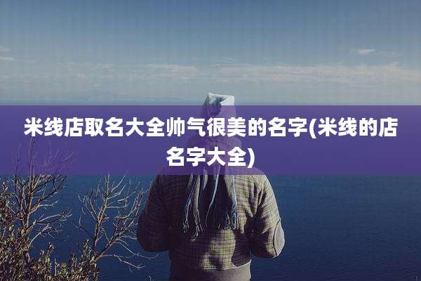 米线店取名大全帅气很美的名字(米线的店名字大全)