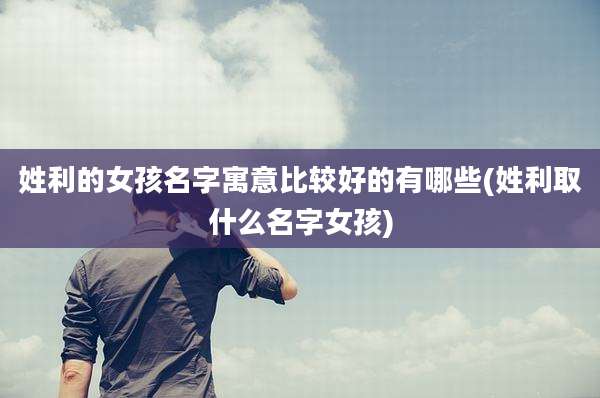 姓利的女孩名字寓意比较好的有哪些(姓利取什么名字女孩)