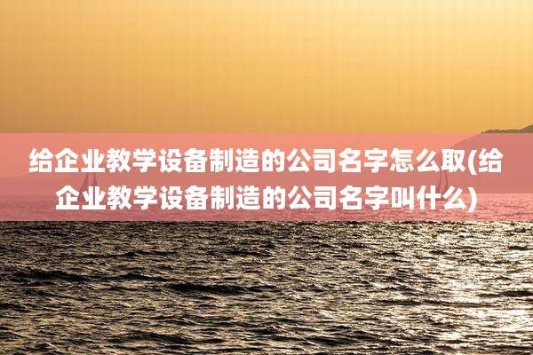 给企业教学设备制造的公司名字怎么取(给企业教学设备制造的公司名字叫什么)