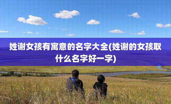 姓谢女孩有寓意的名字大全(姓谢的女孩取什么名字好一字)