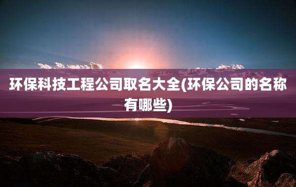 环保科技工程公司取名大全(环保公司的名称有哪些)