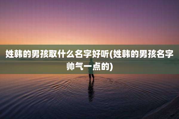 姓韩的男孩取什么名字好听(姓韩的男孩名字帅气一点的)