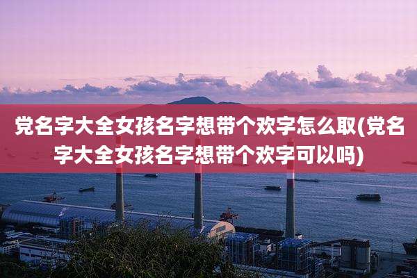 党名字大全女孩名字想带个欢字怎么取(党名字大全女孩名字想带个欢字可以吗)