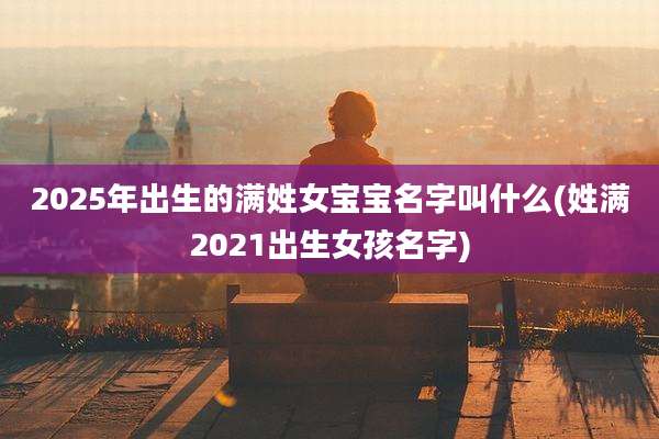2025年出生的满姓女宝宝名字叫什么(姓满2021出生女孩名字)