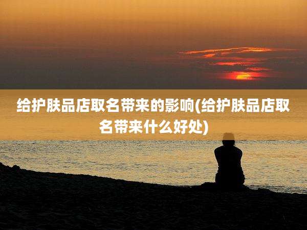 给护肤品店取名带来的影响(给护肤品店取名带来什么好处)